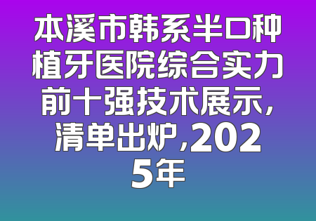 本溪市韩系半口种植牙医院综合实力前十强技术展示，清单出炉，2025年