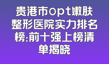 贵港市opt嫩肤整形医院实力排名榜：前十强上榜清单揭晓