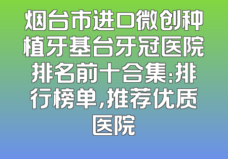 烟台市进口微创种植牙基台牙冠医院排名前十合集：排行榜单，推荐优质医院