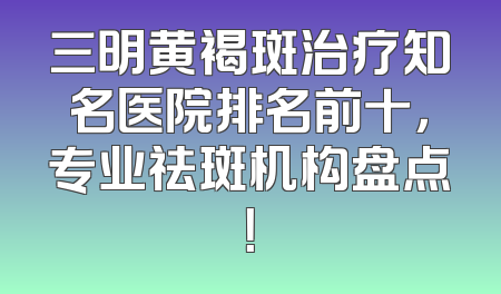 三明黄褐斑治疗知名医院排名前十，专业祛斑机构盘点！