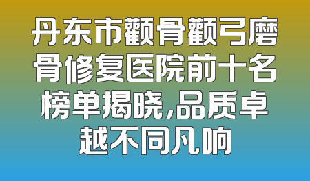 丹东市颧骨颧弓磨骨修复医院前十名榜单揭晓，品质卓越不同凡响