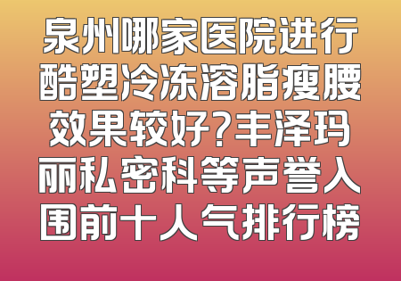 泉州哪家医院进行酷塑冷冻溶脂瘦腰效果较好？丰泽玛丽私密科等声誉入围前十人气排行榜