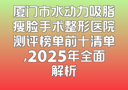 厦门市水动力吸脂瘦脸手术整形医院测评榜单前十清单，2025年全面解析