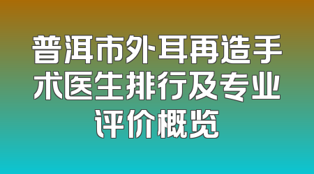 普洱市外耳再造手术医生排行及专业评价概览