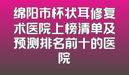 绵阳市杯状耳修复术医院上榜清单及预测排名前十的医院