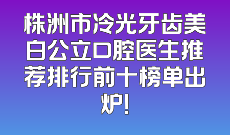 株洲市冷光牙齿美白公立口腔医生推荐排行前十榜单出炉！