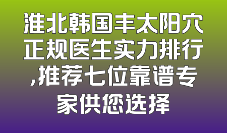 淮北韩国丰太阳穴正规医生实力排行，推荐七位靠谱专家供您选择