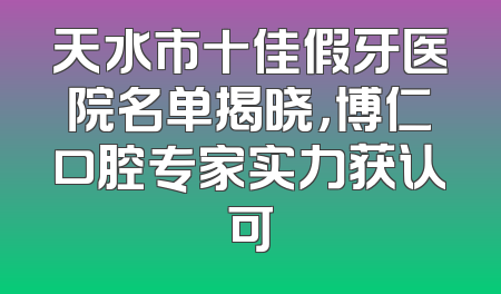 天水市十佳假牙医院名单揭晓，博仁口腔专家实力获认可
