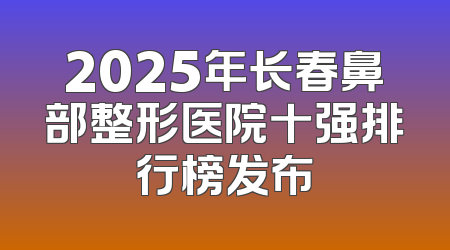 2025年长春鼻部整形医院十强排行榜发布