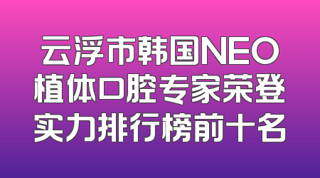 云浮市韩国NEO植体口腔专家荣登实力排行榜前十名