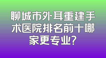 聊城市外耳重建手术医院排名前十哪家更专业？