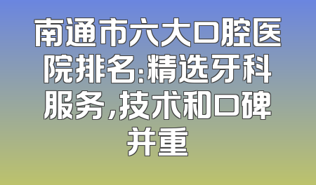 南通市六大口腔医院排名：精选牙科服务，技术和口碑并重