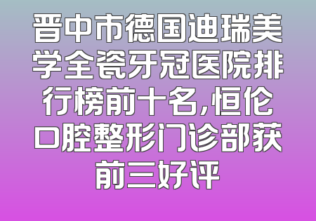 晋中市德国迪瑞美学全瓷牙冠医院排行榜前十名，恒伦口腔整形门诊部获前三好评