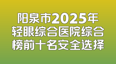 阳泉市2025年轻眼综合医院综合榜前十名安全选择