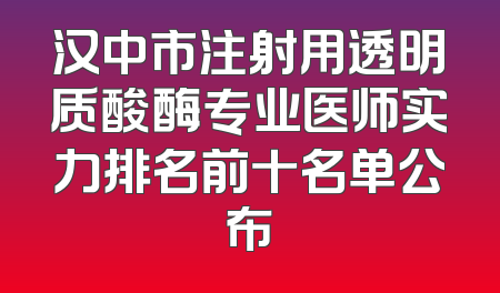 汉中市注射用透明质酸酶专业医师实力排名前十名单公布