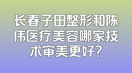 长春子田整形和陈伟医疗美容哪家技术审美更好？