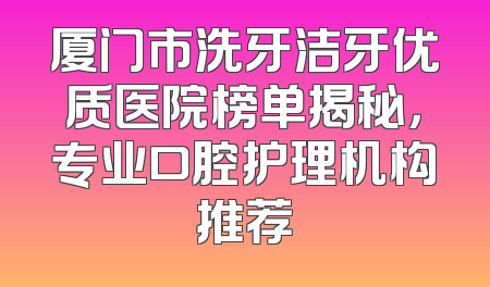 厦门市洗牙洁牙优质医院榜单揭秘，专业口腔护理机构推荐