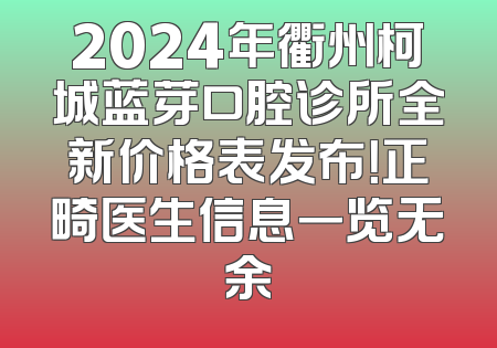 2024年衢州柯城蓝芽口腔诊所全新价格表发布！正畸医生信息一览无余