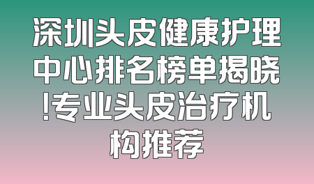 深圳头皮健康护理中心排名榜单揭晓！专业头皮治疗机构推荐