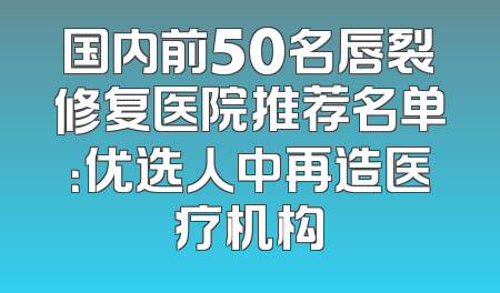 国内前50名唇裂修复医院推荐名单：优选人中再造医疗机构