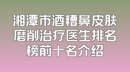 湘潭市酒糟鼻皮肤磨削治疗医生排名榜前十名介绍