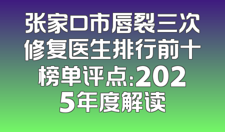张家口市唇裂三次修复医生排行前十榜单评点：2025年度解读