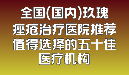 全国（国内）玖瑰痤疮治疗医院推荐值得选择的五十佳医疗机构