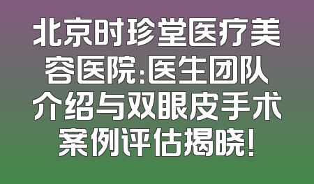 北京时珍堂医疗美容医院：医生团队介绍与双眼皮手术案例评估揭晓！