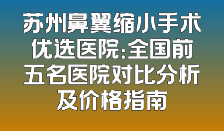 苏州鼻翼缩小手术优选医院：全国前五名医院对比分析及价格指南