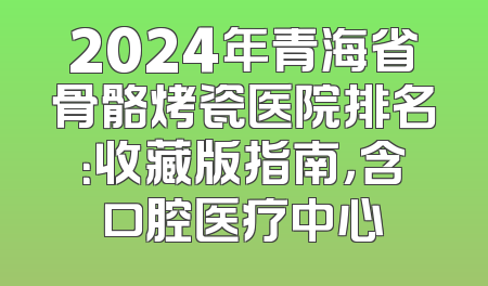 2024年青海省骨骼烤瓷医院排名：收藏版指南，含口腔医疗中心