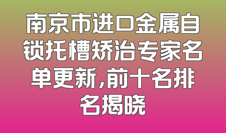 南京市进口金属自锁托槽矫治专家名单更新，前十名排名揭晓