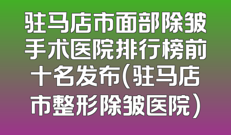 驻马店市面部除皱手术医院排行榜前十名发布（驻马店市整形除皱医院）