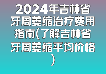 2024年吉林省牙周萎缩治疗费用指南（了解吉林省牙周萎缩平均价格）