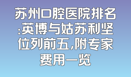 苏州口腔医院排名：英博与姑苏利坚位列前五，附专家费用一览