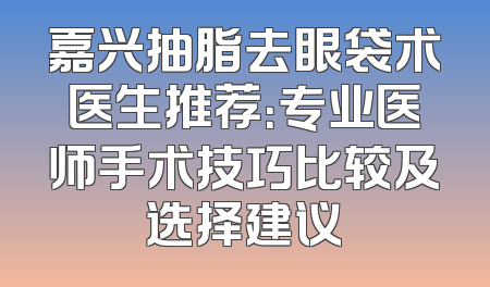 嘉兴抽脂去眼袋术医生推荐：专业医师手术技巧比较及选择建议