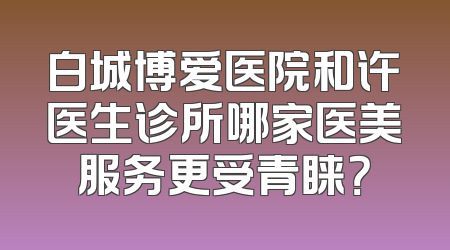 白城博爱医院和许医生诊所哪家医美服务更受青睐？