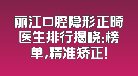丽江口腔隐形正畸医生排行揭晓：榜单，精准矫正！