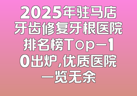 2025年驻马店牙齿修复牙根医院排名榜Top_10出炉，优质医院一览无余