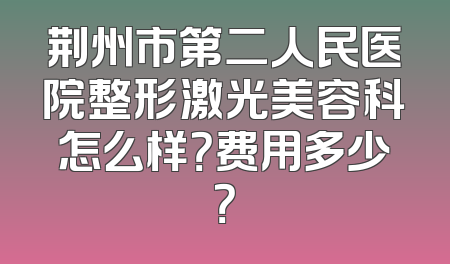荆州市第二人民医院整形激光美容科怎么样？费用多少？