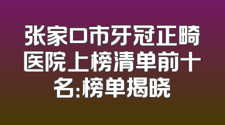 张家口市牙冠正畸医院上榜清单前十名：榜单揭晓