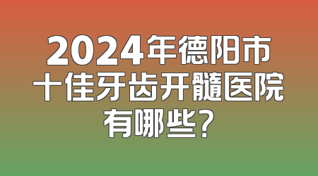 2024年德阳市十佳牙齿开髓医院有哪些？