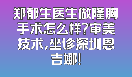 郑郁生医生做隆胸手术怎么样？审美技术，坐诊深圳恩吉娜！