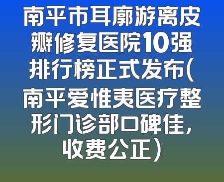 南平市耳廓游离皮瓣修复医院10强排行榜正式发布（南平爱惟夷医疗整形门诊部口碑佳，收费公正）
