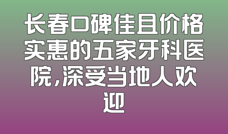 长春口碑佳且价格实惠的五家牙科医院，深受当地人欢迎