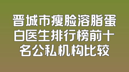 晋城市瘦脸溶脂蛋白医生排行榜前十名公私机构比较