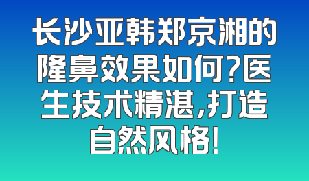 长沙亚韩郑京湘的隆鼻效果如何？医生技术精湛，打造自然风格！