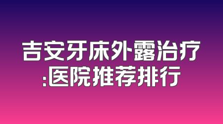 吉安牙床外露治疗：医院推荐排行