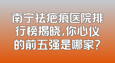 南宁祛疤痕医院排行榜揭晓，你心仪的前五强是哪家？