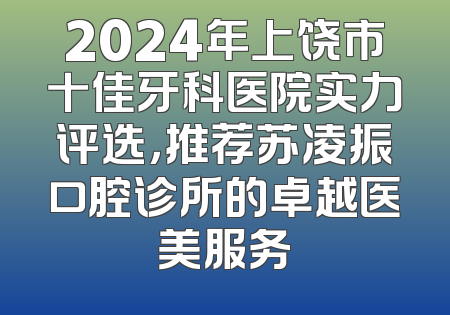 2024年上饶市十佳牙科医院实力评选，推荐苏凌振口腔诊所的卓越医美服务