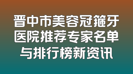 晋中市美容冠箍牙医院推荐专家名单与排行榜新资讯